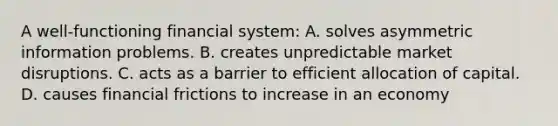 A​ well-functioning financial​ system: A. solves asymmetric information problems. B. creates unpredictable market disruptions. C. acts as a barrier to efficient allocation of capital. D. causes financial frictions to increase in an economy