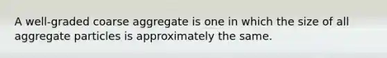 A well-graded coarse aggregate is one in which the size of all aggregate particles is approximately the same.