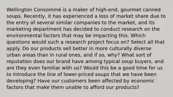 Wellington Consommé is a maker of high-end, gourmet canned soups. Recently, it has experienced a loss of market share due to the entry of several similar companies to the market, and its marketing department has decided to conduct research on the environmental factors that may be impacting this. Which questions would such a research project focus on? Select all that apply. Do our products sell better in more culturally diverse urban areas than in rural ones, and if so, why? What sort of reputation does our brand have among typical soup buyers, and are they even familiar with us? Would this be a good time for us to introduce the line of lower-priced soups that we have been developing? Have our customers been affected by economic factors that make them unable to afford our products?