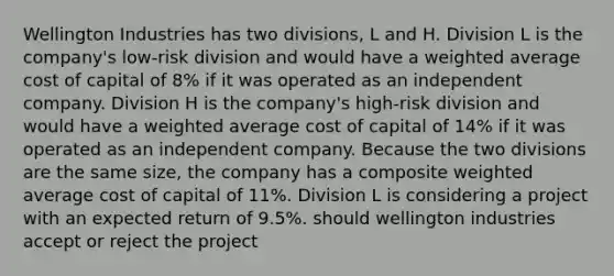 Wellington Industries has two divisions, L and H. Division L is the company's low-risk division and would have a weighted average cost of capital of 8% if it was operated as an independent company. Division H is the company's high-risk division and would have a weighted average cost of capital of 14% if it was operated as an independent company. Because the two divisions are the same size, the company has a composite weighted average cost of capital of 11%. Division L is considering a project with an expected return of 9.5%. should wellington industries accept or reject the project