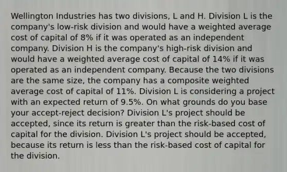 Wellington Industries has two divisions, L and H. Division L is the company's low-risk division and would have a weighted average cost of capital of 8% if it was operated as an independent company. Division H is the company's high-risk division and would have a weighted average cost of capital of 14% if it was operated as an independent company. Because the two divisions are the same size, the company has a composite weighted average cost of capital of 11%. Division L is considering a project with an expected return of 9.5%. On what grounds do you base your accept-reject decision? Division L's project should be accepted, since its return is greater than the risk-based cost of capital for the division. Division L's project should be accepted, because its return is less than the risk-based cost of capital for the division.