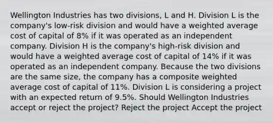 Wellington Industries has two divisions, L and H. Division L is the company's low-risk division and would have a weighted average cost of capital of 8% if it was operated as an independent company. Division H is the company's high-risk division and would have a weighted average cost of capital of 14% if it was operated as an independent company. Because the two divisions are the same size, the company has a composite weighted average cost of capital of 11%. Division L is considering a project with an expected return of 9.5%. Should Wellington Industries accept or reject the project? Reject the project Accept the project