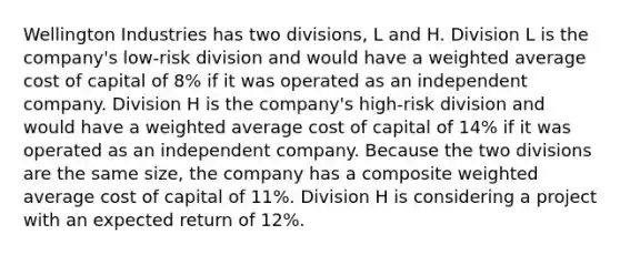 Wellington Industries has two divisions, L and H. Division L is the company's low-risk division and would have a weighted average cost of capital of 8% if it was operated as an independent company. Division H is the company's high-risk division and would have a weighted average cost of capital of 14% if it was operated as an independent company. Because the two divisions are the same size, the company has a composite weighted average cost of capital of 11%. Division H is considering a project with an expected return of 12%.