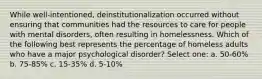 While well-intentioned, deinstitutionalization occurred without ensuring that communities had the resources to care for people with mental disorders, often resulting in homelessness. Which of the following best represents the percentage of homeless adults who have a major psychological disorder? Select one: a. 50-60% b. 75-85% c. 15-35% d. 5-10%