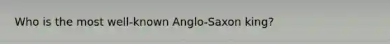 Who is the most well-known Anglo-Saxon king?