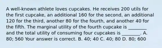 A​ well-known athlete loves cupcakes. He receives 200 utils for the first​ cupcake, an additional 160 for the​ second, an additional 120 for the​ third, another 80 for the​ fourth, and another 40 for the fifth. The marginal utility of the fourth cupcake is​ ________ and the total utility of consuming four cupcakes is​ ________. A. ​80; 560 Your answer is correct. B. ​40; 40 C. ​40; 80 D. ​80; 600