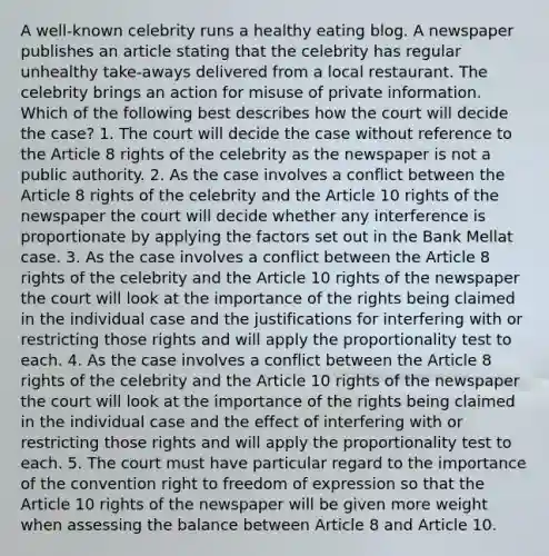 A well-known celebrity runs a healthy eating blog. A newspaper publishes an article stating that the celebrity has regular unhealthy take-aways delivered from a local restaurant. The celebrity brings an action for misuse of private information. Which of the following best describes how the court will decide the case? 1. The court will decide the case without reference to the Article 8 rights of the celebrity as the newspaper is not a public authority. 2. As the case involves a conflict between the Article 8 rights of the celebrity and the Article 10 rights of the newspaper the court will decide whether any interference is proportionate by applying the factors set out in the Bank Mellat case. 3. As the case involves a conflict between the Article 8 rights of the celebrity and the Article 10 rights of the newspaper the court will look at the importance of the rights being claimed in the individual case and the justifications for interfering with or restricting those rights and will apply the proportionality test to each. 4. As the case involves a conflict between the Article 8 rights of the celebrity and the Article 10 rights of the newspaper the court will look at the importance of the rights being claimed in the individual case and the effect of interfering with or restricting those rights and will apply the proportionality test to each. 5. The court must have particular regard to the importance of the convention right to freedom of expression so that the Article 10 rights of the newspaper will be given more weight when assessing the balance between Article 8 and Article 10.