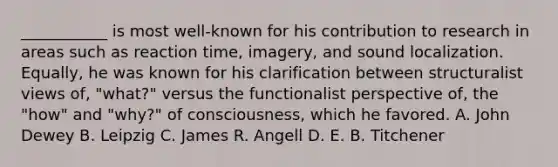 ___________ is most well-known for his contribution to research in areas such as reaction time, imagery, and sound localization. Equally, he was known for his clarification between structuralist views of, "what?" versus the functionalist perspective of, the "how" and "why?" of consciousness, which he favored. A. John Dewey B. Leipzig C. James R. Angell D. E. B. Titchener