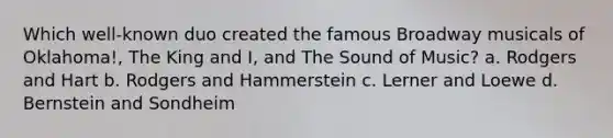 Which well-known duo created the famous Broadway musicals of Oklahoma!, The King and I, and The Sound of Music? a. Rodgers and Hart b. Rodgers and Hammerstein c. Lerner and Loewe d. Bernstein and Sondheim