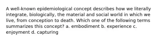 A well-known epidemiological concept describes how we literally integrate, biologically, the material and social world in which we live, from conception to death. Which one of the following terms summarizes this concept? a. embodiment b. experience c. enjoyment d. capturing