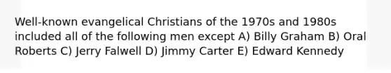 Well-known evangelical Christians of the 1970s and 1980s included all of the following men except A) Billy Graham B) Oral Roberts C) Jerry Falwell D) Jimmy Carter E) Edward Kennedy