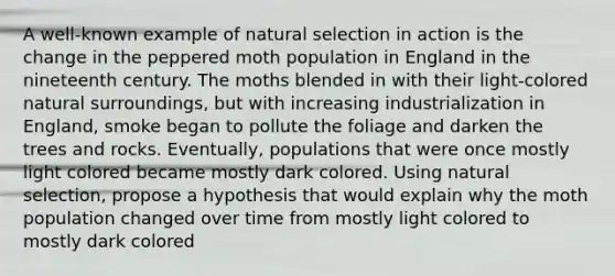 A well-known example of natural selection in action is the change in the peppered moth population in England in the nineteenth century. The moths blended in with their light-colored natural surroundings, but with increasing industrialization in England, smoke began to pollute the foliage and darken the trees and rocks. Eventually, populations that were once mostly light colored became mostly dark colored. Using natural selection, propose a hypothesis that would explain why the moth population changed over time from mostly light colored to mostly dark colored