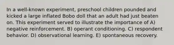 In a well-known experiment, preschool children pounded and kicked a large inflated Bobo doll that an adult had just beaten on. This experiment served to illustrate the importance of A) negative reinforcement. B) operant conditioning. C) respondent behavior. D) observational learning. E) spontaneous recovery.