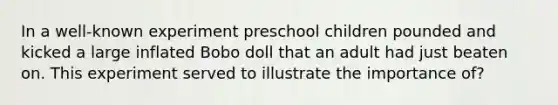 In a well-known experiment preschool children pounded and kicked a large inflated Bobo doll that an adult had just beaten on. This experiment served to illustrate the importance of?