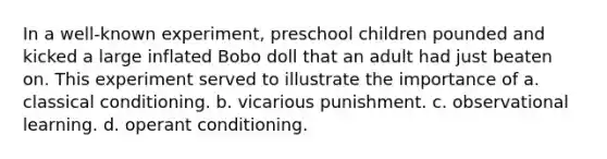 In a well-known experiment, preschool children pounded and kicked a large inflated Bobo doll that an adult had just beaten on. This experiment served to illustrate the importance of a. classical conditioning. b. vicarious punishment. c. observational learning. d. operant conditioning.