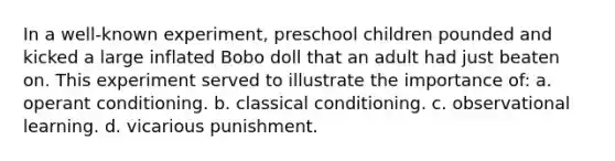 In a well-known experiment, preschool children pounded and kicked a large inflated Bobo doll that an adult had just beaten on. This experiment served to illustrate the importance of: a. <a href='https://www.questionai.com/knowledge/kcaiZj2J12-operant-conditioning' class='anchor-knowledge'>operant conditioning</a>. b. <a href='https://www.questionai.com/knowledge/kI6awfNO2B-classical-conditioning' class='anchor-knowledge'>classical conditioning</a>. c. observational learning. d. vicarious punishment.