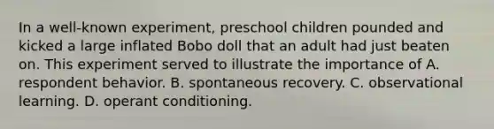 In a well-known experiment, preschool children pounded and kicked a large inflated Bobo doll that an adult had just beaten on. This experiment served to illustrate the importance of A. respondent behavior. B. spontaneous recovery. C. observational learning. D. operant conditioning.