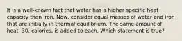 It is a well-known fact that water has a higher specific heat capacity than iron. Now, consider equal masses of water and iron that are initially in thermal equilibrium. The same amount of heat, 30. calories, is added to each. Which statement is true?