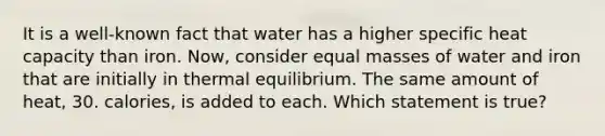 It is a well-known fact that water has a higher specific heat capacity than iron. Now, consider equal masses of water and iron that are initially in thermal equilibrium. The same amount of heat, 30. calories, is added to each. Which statement is true?