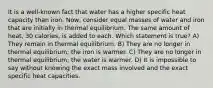 It is a well-known fact that water has a higher specific heat capacity than iron. Now, consider equal masses of water and iron that are initially in thermal equilibrium. The same amount of heat, 30 calories, is added to each. Which statement is true? A) They remain in thermal equilibrium. B) They are no longer in thermal equilibrium; the iron is warmer. C) They are no longer in thermal equilibrium; the water is warmer. D) It is impossible to say without knowing the exact mass involved and the exact specific heat capacities.