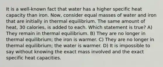 It is a well-known fact that water has a higher specific heat capacity than iron. Now, consider equal masses of water and iron that are initially in thermal equilibrium. The same amount of heat, 30 calories, is added to each. Which statement is true? A) They remain in thermal equilibrium. B) They are no longer in thermal equilibrium; the iron is warmer. C) They are no longer in thermal equilibrium; the water is warmer. D) It is impossible to say without knowing the exact mass involved and the exact specific heat capacities.