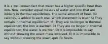 It is a well‐known fact that water has a higher specific heat than iron. Now, consider equal masses of water and iron that are initially in thermal equilibrium. The same amount of heat, 30 calories, is added to each one. Which statement is true? A) They remain in thermal equilibrium. B) They are no longer in thermal equilibrium; the iron is warmer. C) They are no longer in thermal equilibrium; the water is warmer. D) It is impossible to say without knowing the exact mass involved. E) It is impossible to say without knowing the exact specific heats.