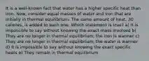 It is a well-known fact that water has a higher specific heat than iron. Now, consider equal masses of water and iron that are initially in thermal equilibrium. The same amount of heat, 30 calories, is added to each one. Which statement is true? a) It is impossible to say without knowing the exact mass involved b) They are no longer in thermal equilibrium; the iron is warmer c) They are no longer in thermal equilibrium; the water is warmer d) It is impossible to say without knowing the exact specific heats e) They remain in thermal equilibrium