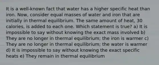 It is a well-known fact that water has a higher specific heat than iron. Now, consider equal masses of water and iron that are initially in thermal equilibrium. The same amount of heat, 30 calories, is added to each one. Which statement is true? a) It is impossible to say without knowing the exact mass involved b) They are no longer in thermal equilibrium; the iron is warmer c) They are no longer in thermal equilibrium; the water is warmer d) It is impossible to say without knowing the exact specific heats e) They remain in thermal equilibrium