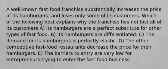 A well-known fast-food franchise substantially increases the price of its hamburgers, and loses only some of its customers. Which of the following best explains why the franchise has not lost all of its customers A) Its hamburgers are a perfect substitute for other types of fast food. B) Its hamburgers are differentiated. C) The demand for its hamburgers is perfectly elastic. D) The other competitive fast-food restaurants decrease the price for their hamburgers. E) The barriers to entry are very low for entrepreneurs trying to enter the fast-food business.