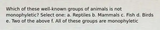 Which of these well-known groups of animals is not monophyletic? Select one: a. Reptiles b. Mammals c. Fish d. Birds e. Two of the above f. All of these groups are monophyletic