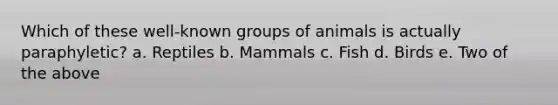 Which of these well-known groups of animals is actually paraphyletic? a. Reptiles b. Mammals c. Fish d. Birds e. Two of the above