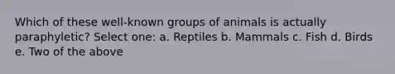 Which of these well-known groups of animals is actually paraphyletic? Select one: a. Reptiles b. Mammals c. Fish d. Birds e. Two of the above