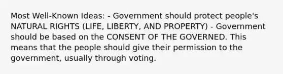 Most Well-Known Ideas: - Government should protect people's NATURAL RIGHTS (LIFE, LIBERTY, AND PROPERTY) - Government should be based on the CONSENT OF THE GOVERNED. This means that the people should give their permission to the government, usually through voting.