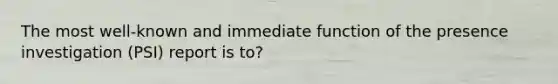 The most well-known and immediate function of the presence investigation (PSI) report is to?