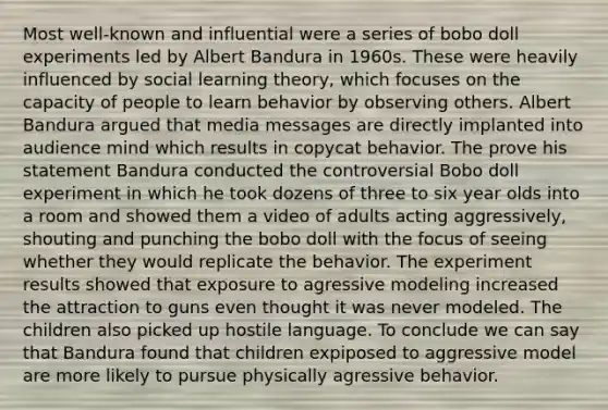 Most well-known and influential were a series of bobo doll experiments led by Albert Bandura in 1960s. These were heavily influenced by social learning theory, which focuses on the capacity of people to learn behavior by observing others. Albert Bandura argued that media messages are directly implanted into audience mind which results in copycat behavior. The prove his statement Bandura conducted the controversial Bobo doll experiment in which he took dozens of three to six year olds into a room and showed them a video of adults acting aggressively, shouting and punching the bobo doll with the focus of seeing whether they would replicate the behavior. The experiment results showed that exposure to agressive modeling increased the attraction to guns even thought it was never modeled. The children also picked up hostile language. To conclude we can say that Bandura found that children expiposed to aggressive model are more likely to pursue physically agressive behavior.