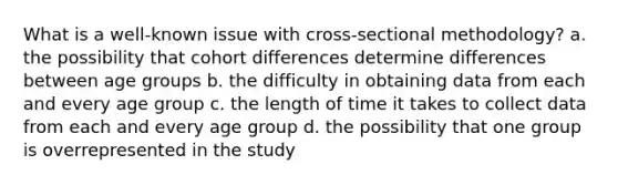 What is a well-known issue with cross-sectional methodology? a. the possibility that cohort differences determine differences between age groups b. the difficulty in obtaining data from each and every age group c. the length of time it takes to collect data from each and every age group d. the possibility that one group is overrepresented in the study