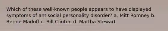 Which of these well-known people appears to have displayed symptoms of antisocial personality disorder? a. Mitt Romney b. Bernie Madoff c. Bill Clinton d. Martha Stewart