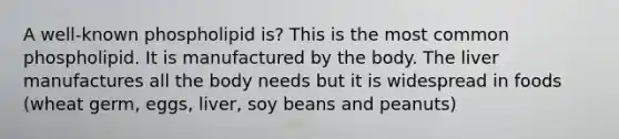 A well-known phospholipid is? This is the most common phospholipid. It is manufactured by the body. The liver manufactures all the body needs but it is widespread in foods (wheat germ, eggs, liver, soy beans and peanuts)