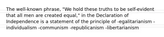 The well-known phrase, "We hold these truths to be self-evident that all men are created equal," in the Declaration of Independence is a statement of the principle of -egalitarianism -individualism -communism -republicanism -libertarianism