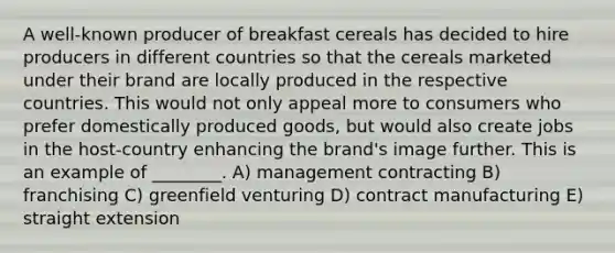 A well-known producer of breakfast cereals has decided to hire producers in different countries so that the cereals marketed under their brand are locally produced in the respective countries. This would not only appeal more to consumers who prefer domestically produced goods, but would also create jobs in the host-country enhancing the brand's image further. This is an example of ________. A) management contracting B) franchising C) greenfield venturing D) contract manufacturing E) straight extension