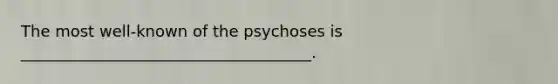 The most well-known of the psychoses is _____________________________________.