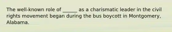 The well-known role of ______ as a charismatic leader in the civil rights movement began during the bus boycott in Montgomery, Alabama.