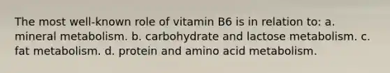 The most well-known role of vitamin B6 is in relation to: a. mineral metabolism. b. carbohydrate and lactose metabolism. c. fat metabolism. d. protein and amino acid metabolism.