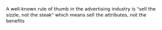 A well-known rule of thumb in the advertising industry is "sell the sizzle, not the steak" which means sell the attributes, not the benefits