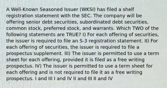 A Well-Known Seasoned Issuer (WKSI) has filed a shelf registration statement with the SEC. The company will be offering senior debt securities, subordinated debt securities, common stock, preferred stock, and warrants. Which TWO of the following statements are TRUE? I) For each offering of securities, the issuer is required to file an S-3 registration statement. II) For each offering of securities, the issuer is required to file a prospectus supplement. III) The issuer is permitted to use a term sheet for each offering, provided it is filed as a free writing prospectus. IV) The issuer is permitted to use a term sheet for each offering and is not required to file it as a free writing prospectus. I and III I and IV II and III II and IV