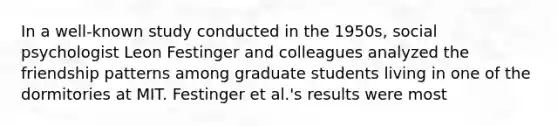 In a well-known study conducted in the 1950s, social psychologist Leon Festinger and colleagues analyzed the friendship patterns among graduate students living in one of the dormitories at MIT. Festinger et al.'s results were most