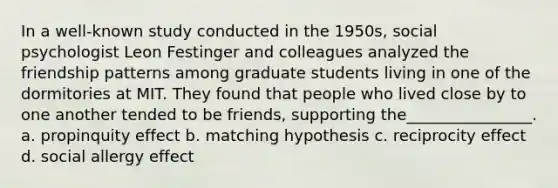 In a well-known study conducted in the 1950s, social psychologist Leon Festinger and colleagues analyzed the friendship patterns among graduate students living in one of the dormitories at MIT. They found that people who lived close by to one another tended to be friends, supporting the________________. a. ​propinquity effect b. ​matching hypothesis c. ​reciprocity effect d. ​social allergy effect