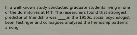 In a well-known study conducted graduate students living in one of the dormitories at MIT. The researchers found that strongest predictor of friendship was ____.in the 1950s, social psychologist Leon Festinger and colleagues analyzed the friendship patterns among