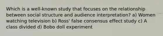 Which is a well-known study that focuses on the relationship between social structure and audience interpretation? a) Women watching television b) Ross' false consensus effect study c) A class divided d) Bobo doll experiment