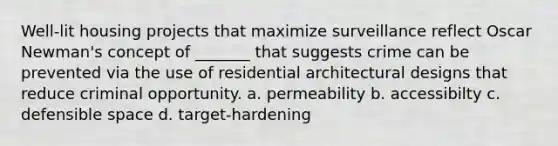 Well-lit housing projects that maximize surveillance reflect Oscar Newman's concept of _______ that suggests crime can be prevented via the use of residential architectural designs that reduce criminal opportunity. a. permeability b. accessibilty c. defensible space d. target-hardening